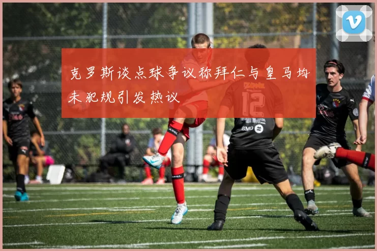 克罗斯谈点球争议称拜仁与皇马均未犯规引发热议