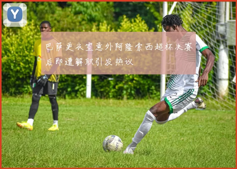 巴萨更衣室意外阿隆索西超杯决赛后即遭解职引发热议