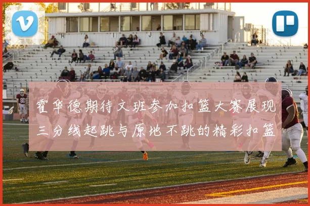 霍华德期待文班参加扣篮大赛展现三分线起跳与原地不跳的精彩扣篮技巧