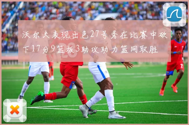 沃尔夫表现出色27号秀在比赛中砍下17分9篮板3助攻助力篮网取胜