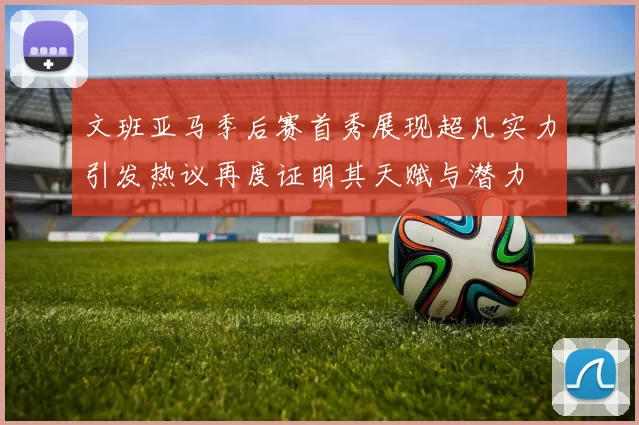 文班亚马季后赛首秀展现超凡实力引发热议再度证明其天赋与潜力