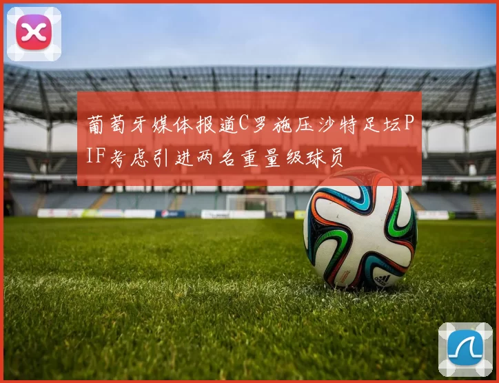 葡萄牙媒体报道C罗施压沙特足坛PIF考虑引进两名重量级球员