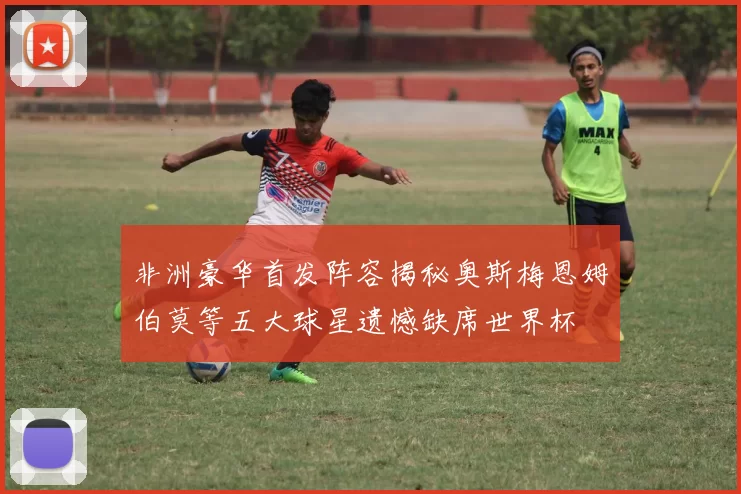 非洲豪华首发阵容揭秘奥斯梅恩姆伯莫等五大球星遗憾缺席世界杯