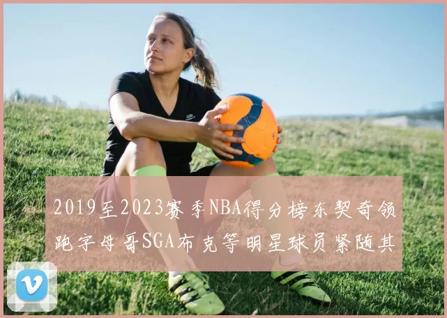 2019至2023赛季NBA得分榜东契奇领跑字母哥SGA布克等明星球员紧随其后