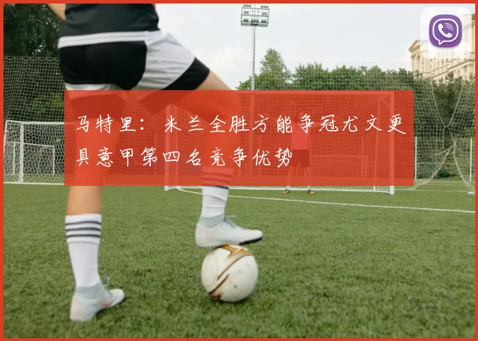 马特里：米兰全胜方能争冠尤文更具意甲第四名竞争优势