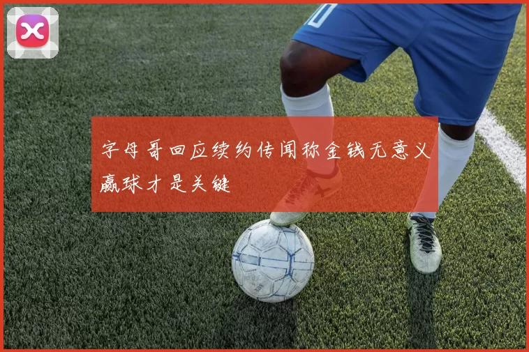 字母哥回应续约传闻称金钱无意义赢球才是关键