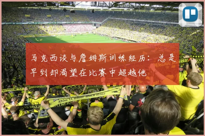 马克西谈与詹姆斯训练经历：总是早到却渴望在比赛中超越他